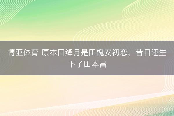 博亚体育 原本田绛月是田槐安初恋，昔日还生下了田本昌