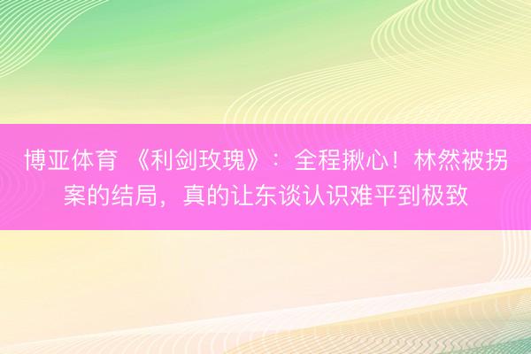 博亚体育 《利剑玫瑰》：全程揪心！林然被拐案的结局，真的让东谈认识难平到极致