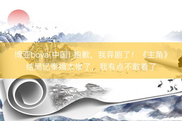 博亚boya(中国) 抱歉，我弃剧了！《主角》结局忆秦娥太惨了，我有点不敢看了