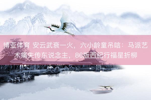 博亚体育 安云武衰一火，六小龄童吊唁：马派艺术痛失传东说念主，86版西纪行福星折柳