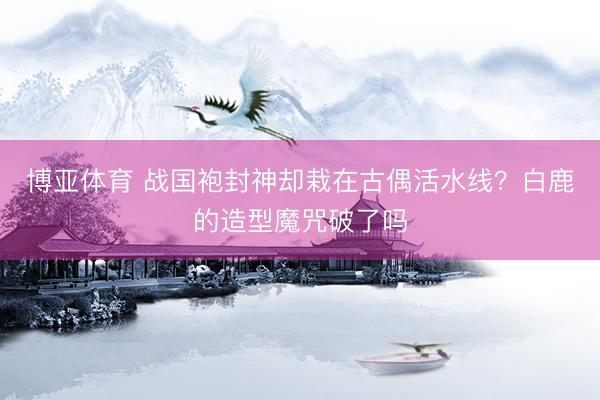 博亚体育 战国袍封神却栽在古偶活水线？白鹿的造型魔咒破了吗