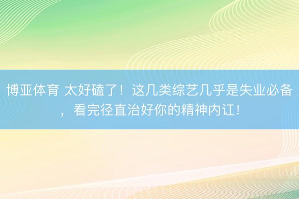 博亚体育 太好磕了！这几类综艺几乎是失业必备，看完径直治好你的精神内讧！