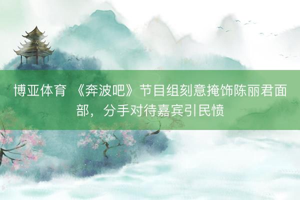 博亚体育 《奔波吧》节目组刻意掩饰陈丽君面部，分手对待嘉宾引民愤