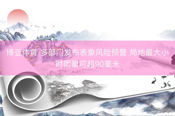 博亚体育 多部门发布表象风险预警 局地最大小时雨量可超90毫米