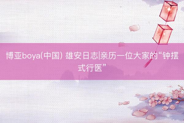 博亚boya(中国) 雄安日志|亲历一位大家的“钟摆式行医”