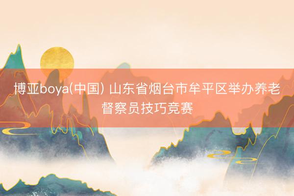 博亚boya(中国) 山东省烟台市牟平区举办养老督察员技巧竞赛