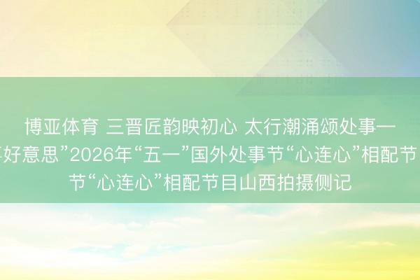 博亚体育 三晋匠韵映初心 太行潮涌颂处事——“中国梦·处事好意思”2026年“五一”国外处事节“心连心”相配节目山西拍摄侧记