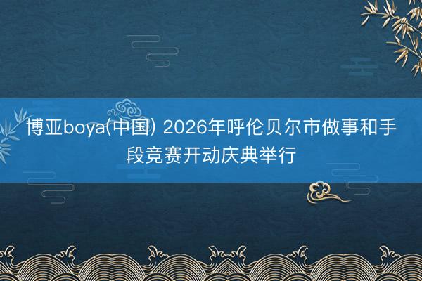 博亚boya(中国) 2026年呼伦贝尔市做事和手段竞赛开动庆典举行