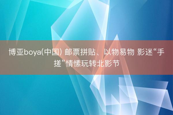 博亚boya(中国) 邮票拼贴、以物易物 影迷“手搓”情愫玩转北影节