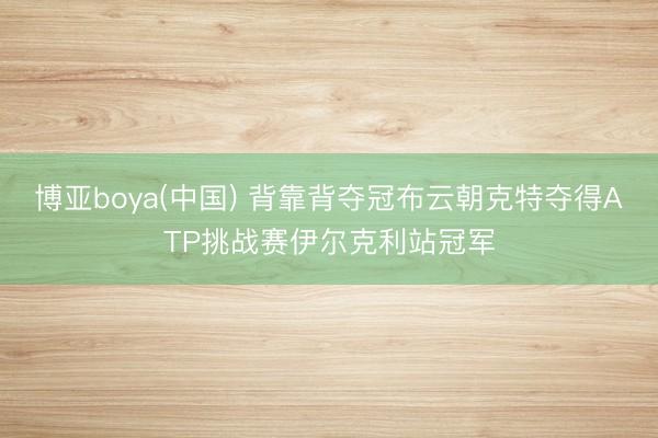 博亚boya(中国) 背靠背夺冠布云朝克特夺得ATP挑战赛伊尔克利站冠军