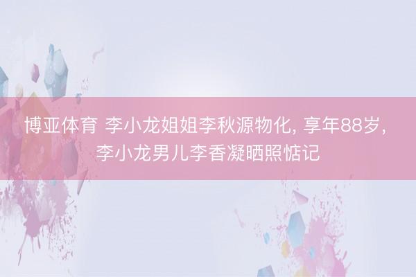 博亚体育 李小龙姐姐李秋源物化, 享年88岁, 李小龙男儿李香凝晒照惦记