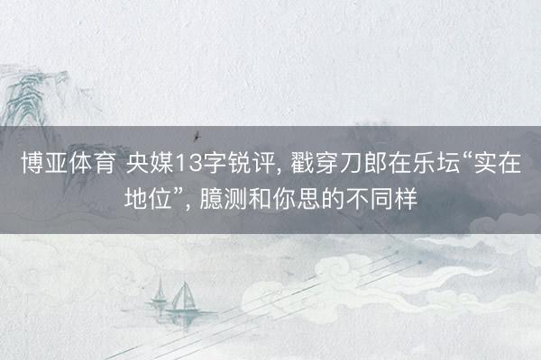 博亚体育 央媒13字锐评， 戳穿刀郎在乐坛“实在地位”， 臆测和你思的不同样