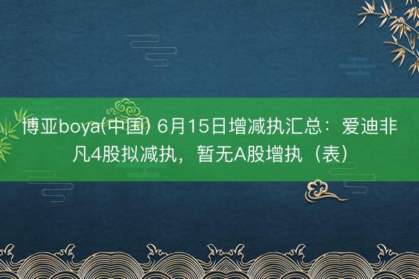 博亚boya(中国) 6月15日增减执汇总：爱迪非凡4股拟减执，暂无A股增执（表）
