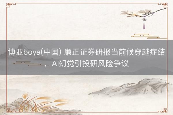 博亚boya(中国) 廉正证券研报当前候穿越症结，AI幻觉引投研风险争议