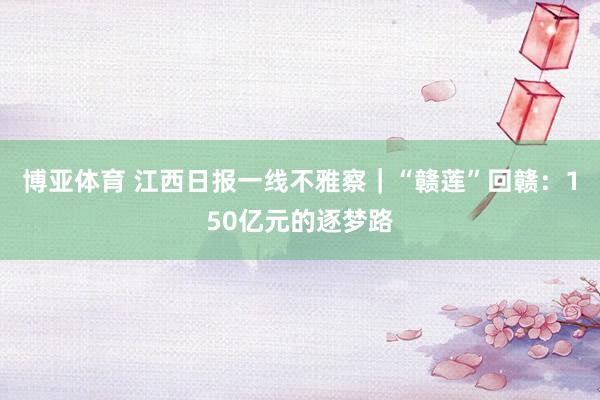 博亚体育 江西日报一线不雅察｜“赣莲”回赣：150亿元的逐梦路