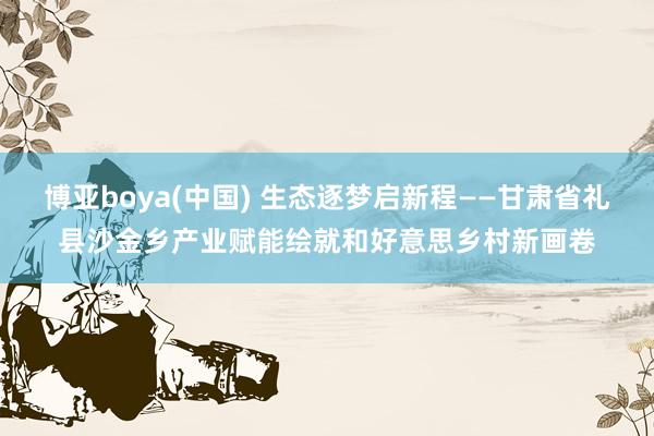 博亚boya(中国) 生态逐梦启新程——甘肃省礼县沙金乡产业赋能绘就和好意思乡村新画卷
