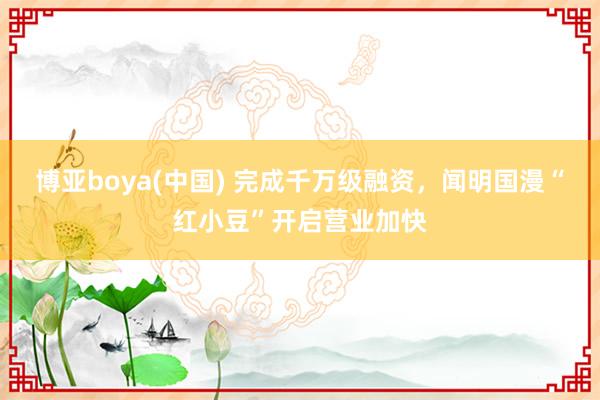 博亚boya(中国) 完成千万级融资，闻明国漫“红小豆”开启营业加快