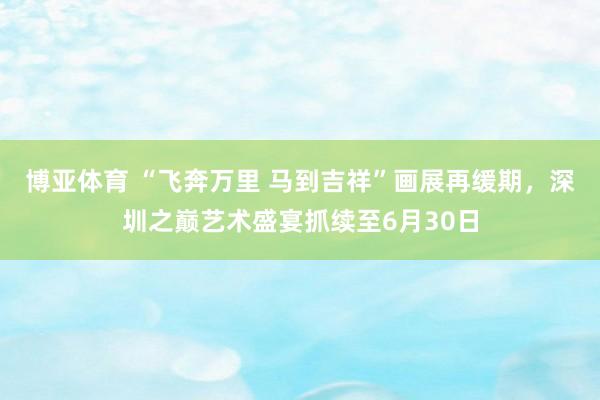 博亚体育 “飞奔万里 马到吉祥”画展再缓期，深圳之巅艺术盛宴抓续至6月30日