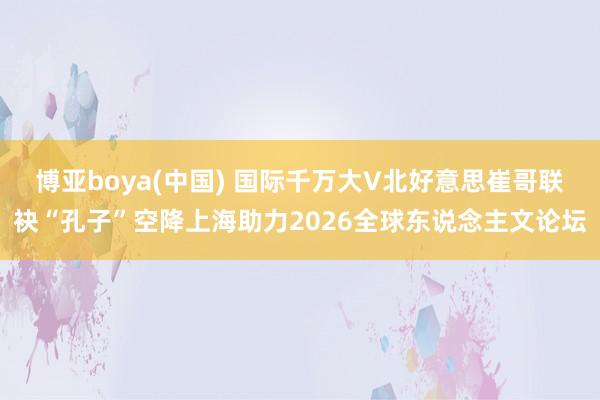 博亚boya(中国) 国际千万大V北好意思崔哥联袂“孔子”空降上海助力2026全球东说念主文论坛