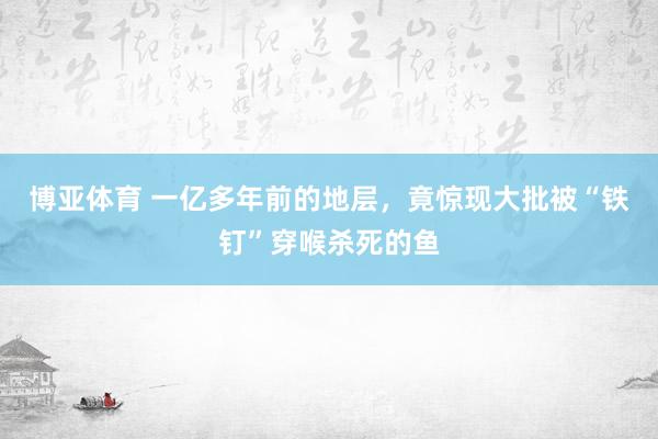 博亚体育 一亿多年前的地层，竟惊现大批被“铁钉”穿喉杀死的鱼