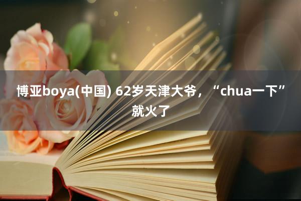 博亚boya(中国) 62岁天津大爷，“chua一下”就火了