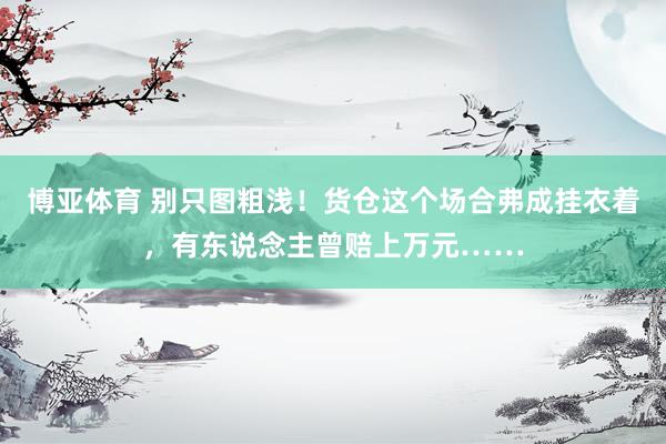 博亚体育 别只图粗浅！货仓这个场合弗成挂衣着，有东说念主曾赔上万元……