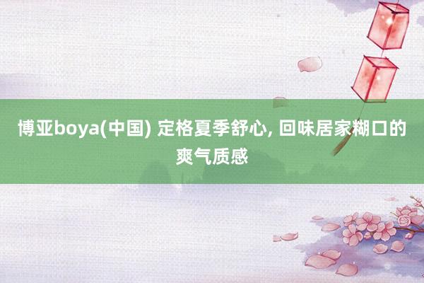 博亚boya(中国) 定格夏季舒心， 回味居家糊口的爽气质感