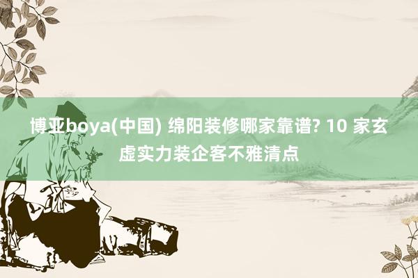 博亚boya(中国) 绵阳装修哪家靠谱? 10 家玄虚实力装企客不雅清点