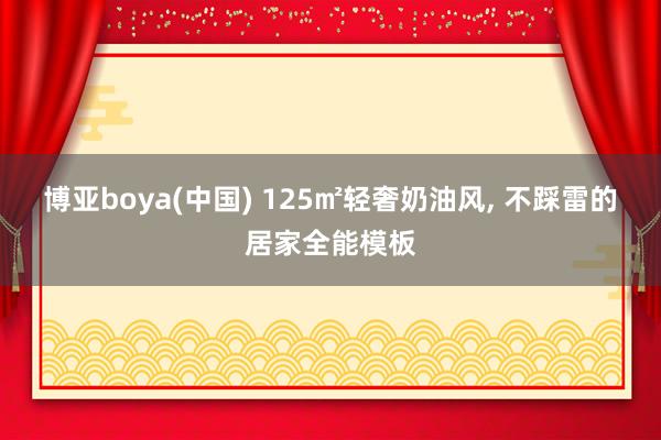 博亚boya(中国) 125㎡轻奢奶油风, 不踩雷的居家全能模板