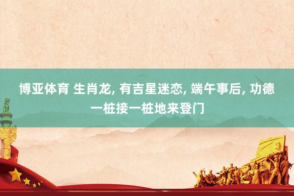 博亚体育 生肖龙， 有吉星迷恋， 端午事后， 功德一桩接一桩地来登门