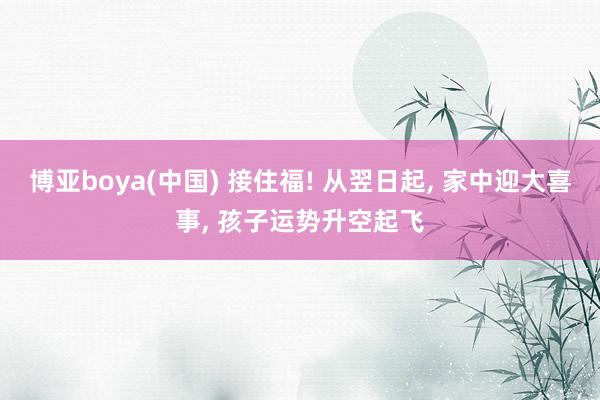 博亚boya(中国) 接住福! 从翌日起， 家中迎大喜事， 孩子运势升空起飞