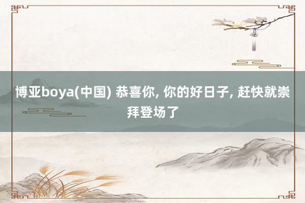 博亚boya(中国) 恭喜你， 你的好日子， 赶快就崇拜登场了
