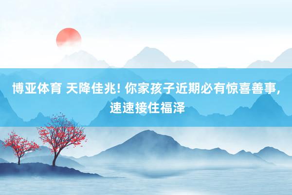 博亚体育 天降佳兆! 你家孩子近期必有惊喜善事， 速速接住福泽