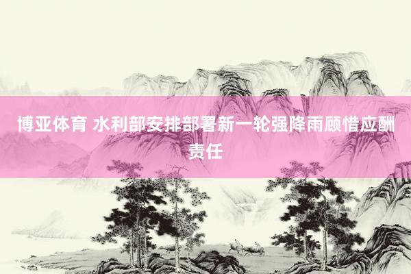 博亚体育 水利部安排部署新一轮强降雨顾惜应酬责任