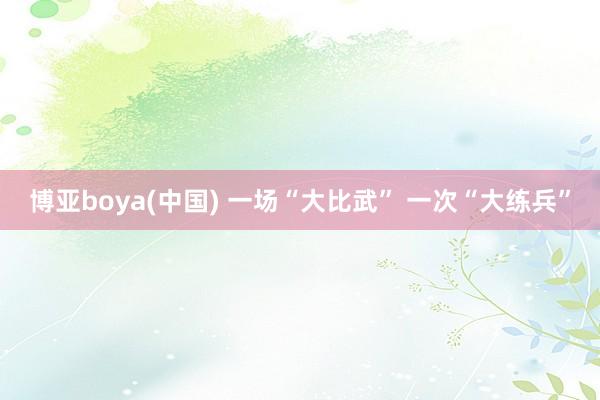 博亚boya(中国) 一场“大比武” 一次“大练兵”