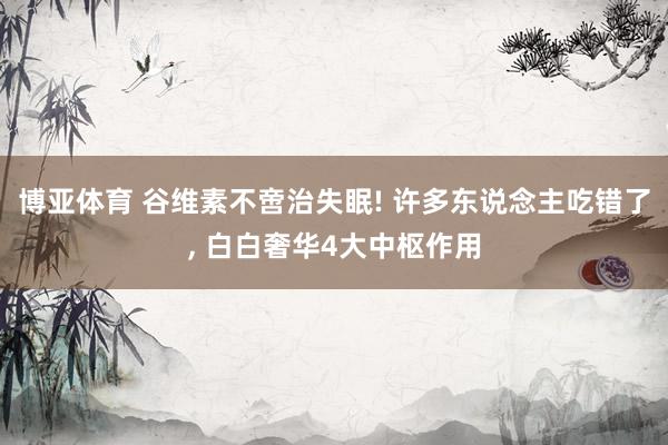 博亚体育 谷维素不啻治失眠! 许多东说念主吃错了, 白白奢华4大中枢作用