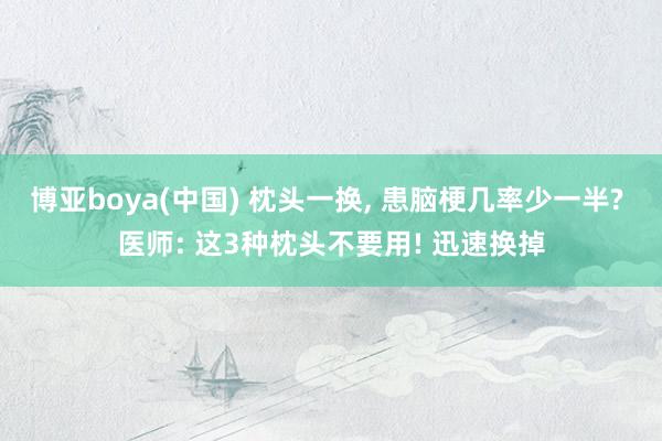 博亚boya(中国) 枕头一换, 患脑梗几率少一半? 医师: 这3种枕头不要用! 迅速换掉